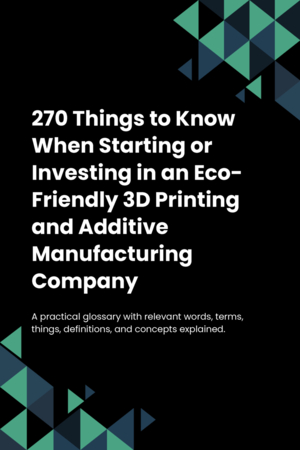 270 Things to Know When Starting or Investing in an Eco-Friendly 3D Printing and Additive Manufacturing Company