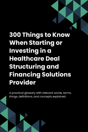 300 Things to Know When Starting or Investing in a Healthcare Deal Structuring and Financing Solutions Provider