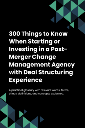 300 Things to Know When Starting or Investing in a Post-Merger Change Management Agency with Deal Structuring Experience