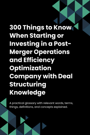 300 Things to Know When Starting or Investing in a Post-Merger Operations and Efficiency Optimization Company with Deal Structuring Knowledge