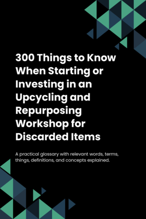 300 Things to Know When Starting or Investing in an Upcycling and Repurposing Workshop for Discarded Items